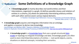 © Copyright 2020 TopQuadrant Inc. Slide 4
Some Definitions of a Knowledge Graph
▪ A knowledge graph (i) mainly describes real world entities and their
interrelations, organized in a graph, (ii) defines possible classes and relations of
entities in a schema, (iii) allows for potentially interrelating arbitrary entities
with each other and (iv) covers various topical domains.
H. Paulheim. Knowledge Graph Refinement: A Survey of Approaches and Evaluation Methods.
Semantic Web Journal, 1–20, 2016
▪ A knowledge graph acquires and integrates information into an ontology
and applies a reasoner to derive new knowledge.
Lisa Ehrlinger and Wolfram Wöß, Towards a Definition of Knowledge Graphs,
Institute for Application Oriented Knowledge Processing at SEMANTiCS 2016, http://ceur-ws.org/Vol-1695/paper4.pdf
▪ A knowledge graph is a knowledge base that uses a graph-structured data
model or topology to integrate knowledge and data. Knowledge graphs are often
used to store interlinked descriptions of entities — real-world objects, events,
situations or abstract concepts, including their semantics.
Wikipedia
 