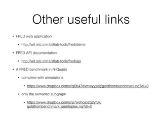 Other useful links
• FRED web application
• http://wit.istc.cnr.it/stlab-tools/fred/demo
• FRED API documentation
• http://wit.istc.cnr.it/stlab-tools/fred/api
• A FRED benchmark in N-Quads
• complete with annotations
• https://www.dropbox.com/s/q6b47dxmwyyseij/goldfrombenchmark.nq?dl=0
• only the semantic subgraph
• https://www.dropbox.com/s/p7w8nojb2g2yf8k/
goldfrombenchmark_semtriples.nq?dl=0
 
