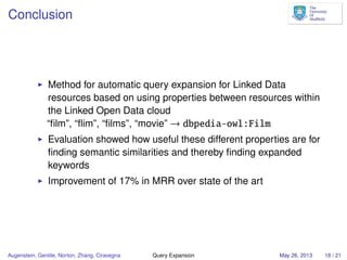 Conclusion
Method for automatic query expansion for Linked Data
resources based on using properties between resources within
the Linked Open Data cloud
“ﬁlm”, “ﬂim”, “ﬁlms”, “movie” → dbpedia-owl:Film
Evaluation showed how useful these different properties are for
ﬁnding semantic similarities and thereby ﬁnding expanded
keywords
Improvement of 17% in MRR over state of the art
Augenstein, Gentile, Norton, Zhang, Ciravegna Query Expansion May 26, 2013 18 / 21
 