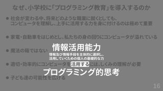 なぜ、小学校に「プログラミング教育」を導入するのか
⚫ 社会が変わる中、将来どのような職業に就くとしても、
コンピュータを理解し、上手に活用する力を身に付けるのは極めて重要
⚫ 家電・自動車をはじめとし、私たちの身の回りにコンピュータが溢れている
⚫ 魔法の箱ではない
⚫ 適切・効率的にコンピュータを活用するには、しくみの理解が必要
⚫ 子ども達の可能性を広げる
16
情報活用能力
情報及び情報手段を主体的に選択し、
活用していくための個人の基礎的な力
プログラミング的思考
 