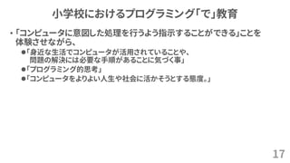 小学校におけるプログラミング「で」教育
• 「コンピュータに意図した処理を行うよう指示することができる」ことを
体験させながら、
⚫「身近な生活でコンピュータが活用されていることや、
問題の解決には必要な手順があることに気づく事」
⚫「プログラミング的思考」
⚫「コンピュータをよりよい人生や社会に活かそうとする態度。」
17
 