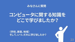 23
コンピュータに関する知識を
どこで学びましたか？
みなさんに質問
（学校、家庭、地域）
そして、いつ、だれに学びましたか？
 