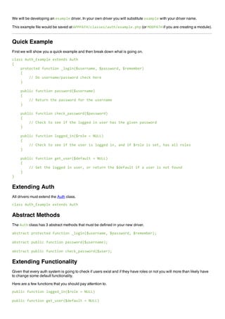 We will be developing an !"#$%&! driver. In your own driver you will substitute !"#$%&! with your driver name.
This example file would be saved at '(((')*+,&#--!-+#./0+!"#$%&!1%0% (or 234(')* if you are creating a module).
Quick Example
First we will show you a quick example and then break down what is going on.
,&#--5'./067"#$%&!5!"/!89-5'./0
:
5555%;</!,/!95=.8,/><856&<?>8@A.-!;8#$!B5A%#--C<;9B5A;!$!$D!;E
5555:
55555555++54<5.-!;8#$!+%#--C<;95,0!,F50!;!
5555G
5555%.D&>,5=.8,/><85%#--C<;9@A.-!;8#$!E
5555:
55555555++5H!/.;85/0!5%#--C<;95=<;5/0!5.-!;8#$!
5555G
5555%.D&>,5=.8,/><85,0!,F6%#--C<;9@A%#--C<;9E
5555:
55555555++5I0!,F5/<5-!!5>=5/0!5&<??!95>85.-!;50#-5/0!5?>J!85%#--C<;9
5555G
5555%.D&>,5=.8,/><85&<??!96>8@A;<&!5K5LMNNE
5555:
55555555++5I0!,F5/<5-!!5>=5/0!5.-!;5>-5&<??!95>8B5#895>=5A;<&!5>-5-!/B50#-5#&&5;<&!-
5555G
5555%.D&>,5=.8,/><85?!/6.-!;@A9!=#.&/5K5LMNNE
5555:
55555555++5O!/5/0!5&<??!95>85.-!;B5<;5;!/.;85/0!5A9!=#.&/5>=5#5.-!;5>-58</5=<.89
5555G
G
Extending Auth
All drivers must extend the Auth class.
,&#--5'./067"#$%&!5!"/!89-5'./0
Abstract Methods
The './0 class has 3 abstract methods that must be defined in your new driver.
#D-/;#,/5%;</!,/!95=.8,/><856&<?>8@A.-!;8#$!B5A%#--C<;9B5A;!$!$D!;EP
#D-/;#,/5%.D&>,5=.8,/><85%#--C<;9@A.-!;8#$!EP
#D-/;#,/5%.D&>,5=.8,/><85,0!,F6%#--C<;9@A.-!;EP
Extending Functionality
Given that every auth system is going to check if users exist and if they have roles or not you will more than likely have
to change some default functionality.
Here are a few functions that you should pay attention to.
%.D&>,5=.8,/><85&<??!96>8@A;<&!5K5LMNNE
%.D&>,5=.8,/><85?!/6.-!;@A9!=#.&/5K5LMNNE
 