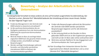 Programm
zur
Befähigung
nach
der
Pandemie
Vorübergehende Fernarbeit ist etwas anderes als eine auf Fernarbeit ausgerichtete Grundeinstellung. Der
Wechsel zu einer „Remote-first“-Mentalität bedeutet die Umstellung auf einen neuen Ansatz. Denken
Sie über folgende Fragen nach:
Bewertung – Analyse der Arbeitsabläufe in Ihrem
Unternehmen
● Findet das Management in der Zentrale statt
ODER arbeitet es dezentral und weltweit?
● Ist die synchrone Kommunikation die am
häufigsten praktizierte Form der Kommunikation
ODER wird die asynchrone Kommunikation
bevorzugt?
● Wird die Arbeit im Büro als wichtige Arbeit
angesehen ODER kann die gesamte Arbeit remote
erledigt werden, einschließlich wichtiger
Besprechungen?
● Werden wichtige Entscheidungen während
formeller und informeller persönlicher
Interaktionen ODER im Rahmen der
Fernkommunikation getroffen?
● Finden alle Besprechungen während der Bürozeiten
der Zentrale statt ODER werden persönliche
Besprechungen begrenzt und für alle Zeitzonen
protokolliert?
● Ist die Leistung direkt an die Stunden im Büro
gebunden ODER wird sie an den Ergebnissen gemessen
und nicht an der im Büro oder online verbrachten Zeit?
● Wird eine zentrale Plattform für das Engagement und
die Kommunikation des Teams genutzt?
Auf der Grundlage Ihrer Antworten können Sie Ihre
organisatorischen Abläufe überdenken und zu einer
„Remote-first“-Mentalität übergehen!
 