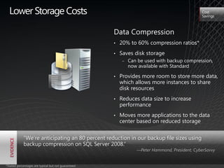 Lower Storage Costs                                                                          Cost
                                                                                               Savings



                                                     Data Compression
                                                     •   20% to 60% compression ratios*
                                                     •   Saves disk storage
                                                          ‒   Can be used with backup compression,
                                          1001010
                                                              now available with Standard
                                          0101001


                                                         Provides more room to store more data,
                                          0100001
                                1001010
                                0101001
                                          1111011
                                          0101001    •
                                0100001
                                1111011
                                0101001
                                                         which allows more instances to share
                                                         disk resources
                                                     •   Reduces data size to increase
                                                         performance
                                                     •   Moves more applications to the data
                                                         center based on reduced storage


            "We’re anticipating an 80 percent reduction in our backup file sizes using
            backup compression on SQL Server 2008.‖
                                                                 —Peter Hammond, President, CyberSavvy


*Stated percentages are typical but not guaranteed
 
