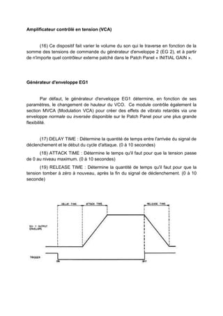 Amplificateur contrôlé en tension (VCA)
(16) Ce dispositif fait varier le volume du son qui le traverse en fonction de la
somme des tensions de commande du générateur d'enveloppe 2 (EG 2), et à partir
de n'importe quel contrôleur externe patché dans le Patch Panel « INITIAL GAIN ».
L’enveloppe EG1
Par défaut, le l’enveloppe EG1 détermine, en fonction de ses paramètres, le
changement de hauteur du VCO. Ce module contrôle également la section MVCA
(Modulation VCA) pour créer des effets de vibrato retardés via une enveloppe
normale ou inversée disponible sur le Patch Panel pour une plus grande flexibilité.
(17) DELAY TIME : Détermine la quantité de temps entre l'arrivée du signal de
déclenchement et le début du cycle d'attaque. (0 à 10 secondes)
(18) ATTACK TIME : Détermine le temps qu'il faut pour que la tension passe
de 0 au niveau maximum. (0 à 10 secondes)
(19) RELEASE TIME : Détermine la quantité de temps qu'il faut pour que la
tension tomber à zéro à nouveau, après la fin du signal de déclenchement. (0 à 10
seconde)
 
