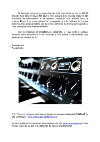 Ce fascicule regroupe le mode d’emploi et le manuel de service du MS-20
original, mais convient tout à fait pour le mini, excepté bien entendu lorsqu’il s’agit
d’expliciter les mensurations et les éléments constitutifs d’un appareil vieux de
presque 40 ans. Il n’y a pas vraiment de correspondance entre l’intérieur de l’original
et le mini, mais cela n’empêche pas d’avoir des schémas électroniques très proches,
voire identiques dans certaines sections.
Bien qu’imparfaite et probablement maladroite, je vous invite à partager
librement cette traduction et à me contacter si des erreurs d’interprétations trop
évidentes se faisaient sentir.
Cordialement,
Anatta Embé
P.S. : Pour me contacter, vous pouvez laisser un message via l’onglet CONTACT du
site Synthesizor : www.synthesizor.wordpress.com
Je tiens également à remercier toute l’équipe du site www.korganalogue.net pour
m’avoir fourni les croquis et les schémas du mode d’emploi original.
 