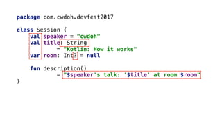 package com.cwdoh.devfest2017
class Session {
val speaker = "cwdoh"
val title: String
= "Kotlin: How it works"
var room: Int? = null
fun description()
= "$speaker's talk: '$title' at room $room"
}
 