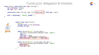 class Person constructor(val name: String) {
val greetings: String
var age: Int = null
constructor(name: String, age: Int): this(name) { this.age = age }
init { greetings = "hello, $name” }
}
public final class Person {
@NotNull
private final String greetings;
private int age;
…
public Person(@NotNull String name) {
Intrinsics.checkParameterIsNotNull(name, "name");
super();
this.name = name;
this.age = ((Number)null).intValue();
this.greetings = "hello, " + this.name;
}
public Person(@NotNull String name, int age) {
Intrinsics.checkParameterIsNotNull(name, "name");
this(name);
this.age = age;
}
}
 
