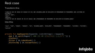 Real case
Transform this:
"(JAVA OR J2EE OR JAVA2E OR JAVA2EE OR JEE) AND (DESARROLLADOR OR DEVELOPER OR PROGRAMADOR OR PROGRAMMER) AND (SISTEMAS OR
SISTEMES)",
"java or j2ee",
"Java",
"Android",
"(JAVA OR J2EE OR JAVA2EE OR JEE OR JAVA2E) AND (PROGRAMADOR OR PROGRAMMER OR DEVELOPER OR DESARROLLADOR)"
Into this:
"java", "J2EE", "JAVA2E", "JAVA2EE", "JEE", "DESARROLLADOR", "DEVELOPER", "PROGRAMADOR", "PROGRAMMER", "SISTEMAS", “SISTEMES",
"android"
private fun mapKeywords(keywords: List<String>) = keywords
.map { it.split(Regex("( AND )|( OR )|(|)| |,|¿|"|'")) }
.flatten()
.filter { it.isNotBlank() }
.distinctBy { it.toLowerCase() }
 