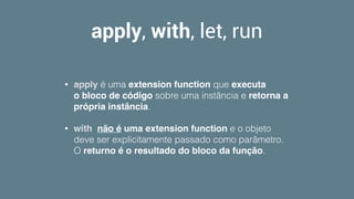 apply, with, let, run
• apply é uma extension function que executa
o bloco de código sobre uma instância e retorna a
própria instância. 
• with  não é uma extension function e o objeto
deve ser explicitamente passado como parâmetro.
O returno é o resultado do bloco da função.
 