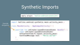 Synthetic Imports
import kotlinx.android.synthetic.main.activity_main.*
class MainActivity : AppCompatActivity() {
override fun onCreate(savedInstanceState: Bundle?) {
super.onCreate(savedInstanceState)
setContentView(R.layout.activity_main)
textViewMessage.text = "Hello world!"
}
...
apply plugin: 'kotlin-android-extensions'
Override 
obrigatório
 