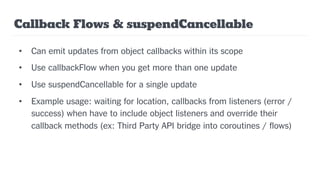 Callback Flows & suspendCancellable
• Can emit updates from object callbacks within its scope
• Use callbackFlow when you get more than one update
• Use suspendCancellable for a single update
• Example usage: waiting for location, callbacks from listeners (error /
success) when have to include object listeners and override their
callback methods (ex: Third Party API bridge into coroutines / flows)
 