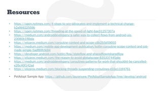 Resources
• https://open.nytimes.com/4-steps-to-win-advocates-and-implement-a-technical-change-
b2a9b922559b
• https://open.nytimes.com/threading-at-the-speed-of-light-6ae31257307a
• https://medium.com/androiddevelopers/a-safer-way-to-collect-flows-from-android-uis-
23080b1f8bda
• https://elizarov.medium.com/coroutine-context-and-scope-c8b255d59055
• https://medium.com/mobile-app-development-publication/kotlin-coroutine-scope-context-and-job-
made-simple-5adf89fcfe94
• https://developer.android.com/kotlin/flow/stateflow-and-sharedflow#sharedflow
• https://elizarov.medium.com/the-reason-to-avoid-globalscope-835337445abc
• https://medium.com/androiddevelopers/coroutines-patterns-for-work-that-shouldnt-be-cancelled-
e26c40f142ad
• https://elizarov.medium.com/blocking-threads-suspending-coroutines-d33e11bf4761
• PetAdopt Sample App: https://github.com/laurenyew/PetAdoptSampleApp/tree/develop/android
 