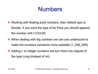 09/10/08 © 2024 Haim Michael All Rights Reserved 46
Numbers
 Working with floating point numbers, their default type is
Double. If you want the type of be Float you should append
the number with f (123.5f).
 When dealing with big numbers we can use underscore to
make the numbers constants more readable (1_000_000).
 Adding L to integer numbers will turn them into objects of
the type Long (instead of Int).
 