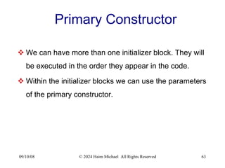 09/10/08 © 2024 Haim Michael All Rights Reserved 63
Primary Constructor
 We can have more than one initializer block. They will
be executed in the order they appear in the code.
 Within the initializer blocks we can use the parameters
of the primary constructor.
 