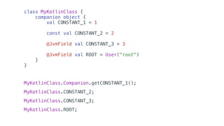 class MyKotlinClass {
companion object {
val CONSTANT_1 = 1
const val CONSTANT_2 = 2
@JvmField val CONSTANT_3 = 3
@JvmField val ROOT = User("root")
}
}
MyKotlinClass.Companion.getCONSTANT_1();
MyKotlinClass.CONSTANT_2;
MyKotlinClass.CONSTANT_3;
MyKotlinClass.ROOT;
 