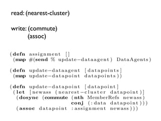 read: (nearest-cluster)

write: (commute)
       (assoc)

( defn a s s i g n m e n t [ ]
  (map #(send % update−d a t a a g e n t ) DataAgents )

( defn update−d a t a a g e n t [ d a t a p o i n t s ]
  (map update−d a t a p o i n t d a t a p o i n t s ) )

( defn update−d a t a p o i n t [ d a t a p o i n t ]
  ( l e t [ newass ( n e a r e s t −c l u s t e r d a t a p o i n t ) ]
    ( dosync (commute ( nth MemberRefs newass )
                              conj ( : d a t a d a t a p o i n t ) ) )
    ( assoc d a t a p o i n t : a s s i g n m e n t newass ) ) )
 