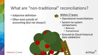 What are “non-traditional” reconciliations?
• Subjective definition
• Often exist outside of
accounting (but not always!)
Within IT team:
• Operational reconciliations
• System-to-system
comparisons
• Balances
• Transactional
• Ground-to-Cloud historical
data validations
 