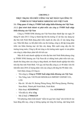 37
CHƯƠNG 3
THỰC TRẠNG TỔ CHỨC CÔNG TÁC KẾ TOÁN TẠI CÔNG TY
TNHH XUẤT NHẬP KHẨU KHOÁNG SẢN VIỆT NAM
3.1. Tổng quan về công ty TNHH Xuất nhập khẩu Khoáng sản Việt Nam.
3.1.1. Quá trình hình thành và phát triển của công ty TNHH Xuất nhập
khẩu Khoáng sản Việt Nam
Công ty TNHH XNK khoáng sản Việt Nam được thành lập vào ngày 29
tháng 01 năm 2013. Công ty thành lập khi thị trường về vật liệu xây dựng tại
địa bàn tỉnh Ninh Bình đang phát triển mạnh do nhu cầu về xây dựng tăng
cao. Nắm bắt được xu thế phát triển của thị trường, công ty đã tập trung phát
triển vào khâu thương mại vật liệu xây dựng. Bên cạnh cung cấp cho thị
trường trong nước, Công ty đã mở rộng ra thị trường nước ngoài và sản phẩm
của công ty nhận được phản hồi rất tích cực.
Mặc dù là một doanh nghiệp trẻ trên địa bàn tỉnh Ninh Bình,nhưng công
ty TNHH XNK khoáng sản Việt Nam đã có những bước phát triển tích cực,
doanh thu hàng năm của công ty tăng nhanh, trở thành doanh nghiệp tiêu biểu
trên địa bàn tỉnh Ninh Bình. Với quy mô ban đầu công ty có 40 nhân viên thì
tính đến năm 2016 số lượng nhân viên của công ty đã tăng lên 90 nhân viên.
Giới thiệu chung về Công ty:
- Tên công ty: Công ty TNHH Xuất nhập khẩu Khoáng sản Việt Nam
- Tên Tiếng Anh: VIETNAM MINERALS IMPORT EXPORT CO.,
LTD
- Địa chỉ : Số nhà 59, Đường Phùng Hưng, Phố Phong Quang, Phường
Nam Bình, Thành phố Ninh Bình, Ninh Bình
- Điện thoại: 02293899422 Fax: 02293889422
- Vốn điều lệ: 45 tỷ đồng
- Mã số thuế: 2700665229
Với phương châm kinh doanh “niềm tin quý hơn vàng” nên từ khi đi vào
hoạt động đến nay, công ty không ngừng mở rộng thị trường, mặt hàng kinh
 
