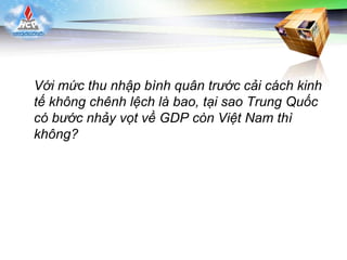 LOGO
Với mức thu nhập bình quân trước cải cách kinh
tế không chênh lệch là bao, tại sao Trung Quốc
có bước nhảy vọt về GDP còn Việt Nam thì
không?
 