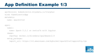 App Definition Example 1/3
apiVersion: kubedirector.bluedata.io/v1alpha1
kind: KubeDirectorApp
metadata:
name: spark221e2
spec:
label:
name: Spark 2.2.1 on centos7x with Jupyter
image:
repoTag: docker.io/bluedata/sparkbase:2.0
setup_package:
import_url: https://s3.amazonaws.com/mybucket/spark221e2/appconfig.tgz
 