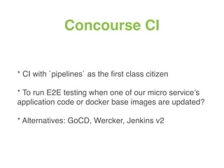 Concourse CI
* CI with `pipelines` as the ﬁrst class citizen
* To run E2E testing when one of our micro service’s
application code or docker base images are updated?
* Alternatives: GoCD, Wercker, Jenkins v2
 