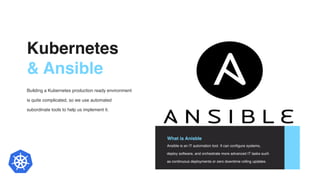 Kubernetes
& Ansible
Building a Kubernetes production ready environment
is quite complicated, so we use automated
subordinate tools to help us implement it.
What is Anisble
Ansible is an IT automation tool. It can configure systems,
deploy software, and orchestrate more advanced IT tasks such
as continuous deployments or zero downtime rolling updates.
4
 