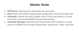 Master Node
● API Server: Entry point for interacting with the cluster.
● Etcd: Stores the cluster's desired state configuration and current state data.
● Scheduler: Selects the most suitable node for each pod based on various
factors like resource availability and pod requirements.
● Controller Manager: Maintains the desired state of the cluster by running
various controllers that manage deployments, replica sets, nodes, and more.
 