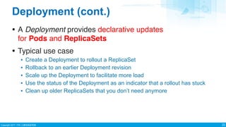 Copyright 2017 ITRI ⼯工業技術研究院
Deployment (cont.)
• A Deployment provides declarative updates
for Pods and ReplicaSets
• Typical use case
▪ Create a Deployment to rollout a ReplicaSet
▪ Rollback to an earlier Deployment revision
▪ Scale up the Deployment to facilitate more load
▪ Use the status of the Deployment as an indicator that a rollout has stuck
▪ Clean up older ReplicaSets that you don’t need anymore
22
 