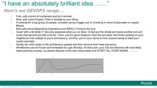 13© 2016 Pivotal Software, Inc. All rights reserved.
“I have an absolutely brilliant idea ……”
Here’s our DEVOPS recipe ...
-  First, add a pinch of containers and let it simmer
-  Now, add some Puppet, Chef or Ansible to your liking
-  If cooking for a big group of people, consider using a bigger pot or investing in some Kubernetes or maybe
Mesos
-  Now add some Networking Operations and REALLY bring to the boil
-  Cover with a lid while IT Security assesses what you’ve done. In fact put the whole pot inside another pot and
cover that second pot with a lid too. Then, just for good measure, take the pot stack and finish cooking on your
neighbours hob instead of yours and leave a “dummy” pot on your stove to trick anyone trying to steal your
credit card data.
-  Gently stir until cracks in the architecture appear and then remove from heat and serve
-  All leftovers can be frozen and re-heated for upto 90 days. At that point, your OS and libraries will most likely
need patching anyway, so please dispose of the dish responsibly and START ALL OVER AGAIN ………..
 