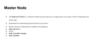 Master Node
● The Kubernetes Master is a collection of three processes that run on a single node in your cluster, which is designated as the
master node.
● Responsible for maintaining the desired state for your cluster.
● Master can also be replicated for availability and redundancy.
● Kube Api Server
● ETCD
● Kube Controller manager
● Kube scheduler
 