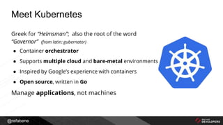 @rafabene
Greek for “Helmsman”; also the root of the word
“Governor” (from latin: gubernator)
● Container orchestrator
● Supports multiple cloud and bare-metal environments
● Inspired by Google’s experience with containers
● Open source, written in Go
Manage applications, not machines
Meet Kubernetes
 