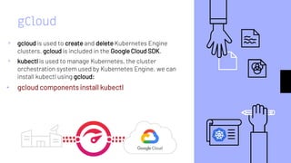 gCloud
▹ gcloud is used to create and delete Kubernetes Engine
clusters. gcloud is included in the Google Cloud SDK.
▹ kubectl is used to manage Kubernetes, the cluster
orchestration system used by Kubernetes Engine. we can
install kubectl using gcloud:
• gcloud components install kubectl
 