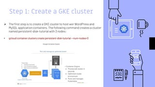 Step 1: Create a GKE cluster
 The first step is to create a GKE cluster to host wer WordPress and
MySQL application containers. The following command creates a cluster
named persistent-disk-tutorial with 3 nodes:
• gcloud container clusters create persistent-disk-tutorial --num-nodes=3
 