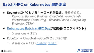 6
@everpeace
● KeynoteにHPCというキーワードが登場。多分初めて。
○ Keynote: Building Bridges: Cloud Native and High
Performance Computing - Ricardo Rocha, Computing
Engineer, CERN
● Kubernetes Batch + HPC Dayが初開催(コロケイベント)
○ 5 sessions + 3 LTs
● KubeCon + CloudNativeConのセッションは
○ 9 session + 1 LT ("Batch", "HPC")
Batch/HPC on Kubernetes 最新潮流
 