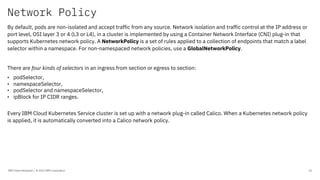 Network Policy
IBM Client Developer / © 2020 IBM Corporation 26
By default, pods are non-isolated and accept traffic from any source. Network isolation and traffic control at the IP address or
port level, OSI layer 3 or 4 (L3 or L4), in a cluster is implemented by using a Container Network Interface (CNI) plug-in that
supports Kubernetes network policy. A NetworkPolicy is a set of rules applied to a collection of endpoints that match a label
selector within a namespace. For non-namespaced network policies, use a GlobalNetworkPolicy.
There are four kinds of selectors in an ingress from section or egress to section:
• podSelector,
• namespaceSelector,
• podSelector and namespaceSelector,
• ipBlock for IP CIDR ranges.
Every IBM Cloud Kubernetes Service cluster is set up with a network plug-in called Calico. When a Kubernetes network policy
is applied, it is automatically converted into a Calico network policy.
 