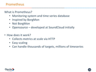 15
Prometheus
What is Prometheus?
• Monitoring system and time series database
• Inspired by BorgMon
• Not BorgMon
• Opensource – developed at SoundCloud initially
• How does it work?
• Collects metrics at scale via HTTP
• Easy scaling
• Can handle thousands of targets, millions of timeseries
 