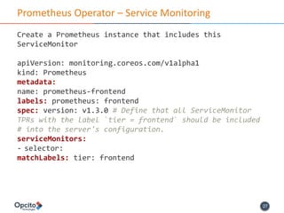 27
Prometheus Operator – Service Monitoring
Create a Prometheus instance that includes this
ServiceMonitor
apiVersion: monitoring.coreos.com/v1alpha1
kind: Prometheus
metadata:
name: prometheus-frontend
labels: prometheus: frontend
spec: version: v1.3.0 # Define that all ServiceMonitor
TPRs with the label `tier = frontend` should be included
# into the server's configuration.
serviceMonitors:
- selector:
matchLabels: tier: frontend
 