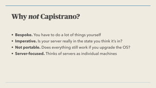 Why not Capistrano?
• Bespoke. You have to do a lot of things yourself


• Imperative. Is your server really in the state you think it’s in?


• Not portable. Does everything still work if you upgrade the OS?


• Server-focused. Thinks of servers as individual machines
 