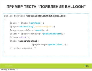 ПРИМЕР ТЕСТА “ПОЯВЛЕНИЕ BALLOON”

    public function testSelectFirmAndShowBalloon()
    {
            $page = $this->getPage();
            $page->selectCity('Новосибирск');
            $page->searchForm->send(...);
            $firm = $page->catalog->getRandomFirm();
            $firm->click();
            $this->assertNotNull(
                              $page->map->getBalloon());
            /* other asserts */
    }




     WWW.2GIS.RU


Saturday, 2 January, 13
 