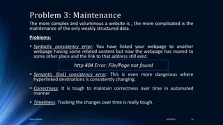 The more complex and voluminous a website is , the more complicated is the
maintenance of the only weakly structured data.
Problems:
 Syntactic consistency error: You have linked your webpage to another
webpage having some related content but now the webpage has moved to
some other place and the link to that address still exist.
 Semantic (link) consistency error: This is even more dangerous where
hyperlinked destinations is consistently changing.
 Correctness: It is tough to maintain correctness over time in automated
manner
 Timeliness: Tracking the changes over time is really tough.
Problem 3: Maintenance
4/4/2016Ankur Biswas 14
http 404 Error: File/Page not found
 