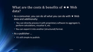 What are the costs & benefits of ★★ Web
data?
• As a consumer, you can do all what you can do with ★ Web
data and additionally:
• You can directly process it with proprietary software to aggregate it,
perform calculations, visualize it, etc.
• You can export it into another (structured) format.
• As a publisher …
• It’s still simple to publish.
4/4/2016Ankur Biswas 80
 