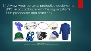 9.) Always wear personal protective equipments
(PPE) in accordance with the organization's
OHS procedures and practices.
Photo credits to:
http://www.uvm.edu/safety/sites/default/files/general_ppe.png
 