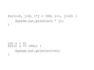 for(i=0, j=0; i*j < 100; i++, j+=2) {
System.out.println(i * j);
}
int n = 0;
for(; n <= 100;) {
System.out.println(++n);
}
 