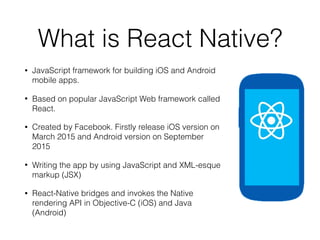 What is React Native?
• JavaScript framework for building iOS and Android
mobile apps.
• Based on popular JavaScript Web framework called
React.
• Created by Facebook. Firstly release iOS version on
March 2015 and Android version on September
2015
• Writing the app by using JavaScript and XML-esque
markup (JSX)
• React-Native bridges and invokes the Native
rendering API in Objective-C (iOS) and Java
(Android)
 