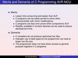 Merits and Demerits of C Programming AVR MCU
Merits
Lesser time consuming and easier than ALP.
C programs can be easily ported to some other
microcontroller with minor modiﬁcations.
C programs are less error prone when compared to ALP.
Readiliy available C function libraries can be used to reduce
development time.
Demerits
C compilers do not produce optimized hex ﬁles.
Improper use of data types by the programmer can lead to
larger hex ﬁle size.
The programmer does not have direct access to general
purpose registers in C programs.
R S Ananda Murthy C Programming of Atmega328P
 