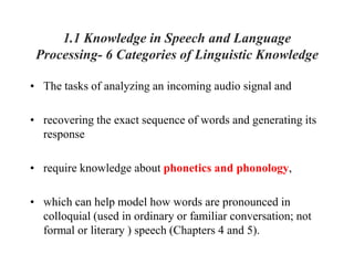 1.1 Knowledge in Speech and Language
Processing- 6 Categories of Linguistic Knowledge
• The tasks of analyzing an incoming audio signal and
• recovering the exact sequence of words and generating its
response
• require knowledge about phonetics and phonology,
• which can help model how words are pronounced in
colloquial (used in ordinary or familiar conversation; not
formal or literary ) speech (Chapters 4 and 5).
 