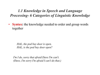 1.1 Knowledge in Speech and Language
Processing- 6 Categories of Linguistic Knowledge
• Syntax: the knowledge needed to order and group words
together
HAL, the pod bay door is open.
HAL, is the pod bay door open?
I’m I do, sorry that afraid Dave I’m can’t.
(Dave, I’m sorry I’m afraid I can’t do that.)
 