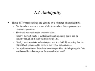 34
1.2 Ambiguity
• These different meanings are caused by a number of ambiguities.
– Duck can be a verb or a noun, while her can be a dative pronoun or a
possessive pronoun.
– The word make can mean create or cook.
– Finally, the verb make is syntactically ambiguous in that it can be
transitive (1.2), or it can be ditransitive (1.5).
– Finally, make can take a direct object and a verb (1.4), meaning that the
object (her) got caused to perform the verbal action (duck).
– In a spoken sentence, there is an even deeper kind of ambiguity; the first
word could have been eye or the second word maid.
 